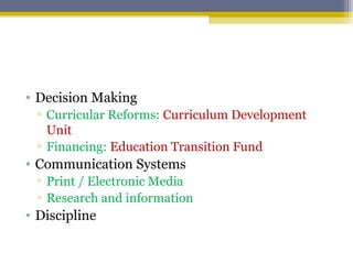 • Decision Making
▫ Curricular Reforms: Curriculum Development
Unit
▫ Financing: Education Transition Fund
• Communication Systems
▫ Print / Electronic Media
▫ Research and information
• Discipline
 
