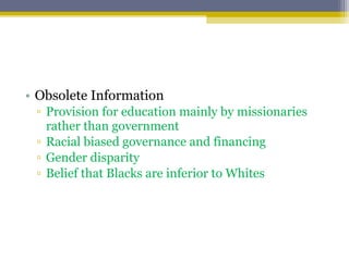 • Obsolete Information
▫ Provision for education mainly by missionaries
rather than government
▫ Racial biased governance and financing
▫ Gender disparity
▫ Belief that Blacks are inferior to Whites
 
