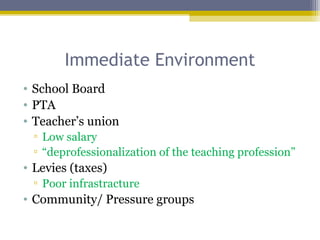 Immediate Environment
• School Board
• PTA
• Teacher’s union
▫ Low salary
▫ “deprofessionalization of the teaching profession”
• Levies (taxes)
▫ Poor infrastracture
• Community/ Pressure groups
 