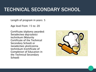 TECHNICAL SECONDARY SCHOOL
Length of program in years: 5
Age level from: 15 to: 20
Certificate/diploma awarded:
Świadectwo dojrzalości
technikum (Maturity
Certificate of the Technical
Secondary School) or
świadectwo ukończenia
technikum (Certificate of
Completion of Education in
the Technical Secondary
School)
 