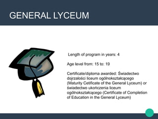 GENERAL LYCEUM
Length of program in years: 4
Age level from: 15 to: 19
Certificate/diploma awarded: Świadectwo
dojrzalości liceum ogólnokształcącego
(Maturity Cetificate of the General Lyceum) or
świadectwo ukończenia liceum
ogólnokształcącego (Certificate of Completion
of Education in the General Lyceum)
 