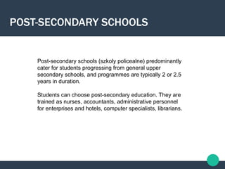 Post-secondary schools (szkoly policealne) predominantly
cater for students progressing from general upper
secondary schools, and programmes are typically 2 or 2.5
years in duration.
Students can choose post-secondary education. They are
trained as nurses, accountants, administrative personnel
for enterprises and hotels, computer specialists, librarians.
POST-SECONDARY SCHOOLS
 