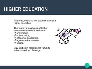 After secondary school students can take
higher education.
There are various types of higher
education institutions in Poland:
universities,
polytechnics,
economic academies,
agricultural academies,
others.
Day studies in state higher PUBLIC
schools are free of charge.
HIGHER EDUCATION
 