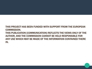 THIS PROJECT HAS BEEN FUNDED WITH SUPPORT FROM THE EUROPEAN
COMMISSION.
THIS PUBLICATION [COMMUNICATION] REFLECTS THE VIEWS ONLY OF THE
AUTHOR, AND THE COMMISSION CANNOT BE HELD RESPONSIBLE FOR
ANY USE WHICH MAY BE MADE OF THE INFORMATION CONTAINED THERE
IN.
 