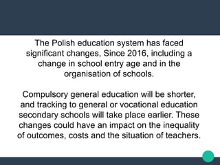 The Polish education system has faced
significant changes, Since 2016, including a
change in school entry age and in the
organisation of schools.
Compulsory general education will be shorter,
and tracking to general or vocational education
secondary schools will take place earlier. These
changes could have an impact on the inequality
of outcomes, costs and the situation of teachers.
 