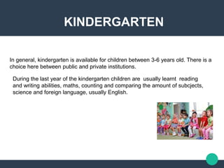 KINDERGARTEN
In general, kindergarten is available for children between 3-6 years old. There is a
choice here between public and private institutions.
During the last year of the kindergarten children are usually learnt reading
and writing abilities, maths, counting and comparing the amount of subcjects,
science and foreign language, usually English.
 
