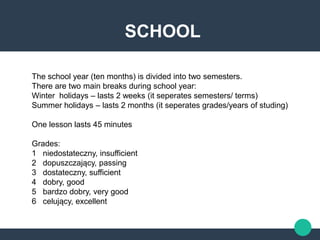 SCHOOL
The school year (ten months) is divided into two semesters.
There are two main breaks during school year:
Winter holidays – lasts 2 weeks (it seperates semesters/ terms)
Summer holidays – lasts 2 months (it seperates grades/years of studing)
One lesson lasts 45 minutes
Grades:
1 niedostateczny, insufficient
2 dopuszczający, passing
3 dostateczny, sufficient
4 dobry, good
5 bardzo dobry, very good
6 celujący, excellent
 
