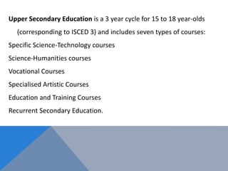 Upper Secondary Education is a 3 year cycle for 15 to 18 year-olds
(corresponding to ISCED 3) and includes seven types of courses:
Specific Science-Technology courses
Science-Humanities courses
Vocational Courses
Specialised Artistic Courses
Education and Training Courses
Recurrent Secondary Education.
 