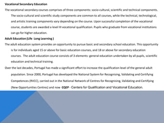 Vocational Secondary Education
The vocational secondary courses comprises of three components: socio-cultural, scientific and technical components.
The socio-cultural and scientific study components are common to all courses, while the technical, technological,
and artistic training components vary depending on the course. Upon successful completion of the vocational
course, students are awarded a level III vocational qualification. Pupils who graduate from vocational institutions
can go for higher education.
Adult Education (Life Long Learning )
The adult education system provides an opportunity to pursue basic and secondary school education. This opportunity
is for individuals aged 15 or above for basic education courses, and 18 or above for secondary education
courses. The adult education course consists of 3 elements: general education undertaken by all pupils, scientific
education and technical training.
Over the last decades, Portugal has made a significant effort to increase the qualification level of the general adult
population. Since 2000, Portugal has developed the National System for Recognising, Validating and Certifying
Competences (RVCC), carried out in the National Network of Centres for Recognising, Validating and Certifying
(New Opportunities Centres) and now CQEP - Centers for Qualification and Vocational Education.
 