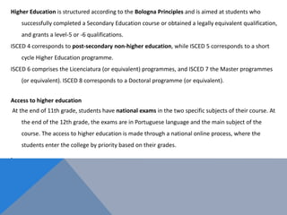 Higher Education is structured according to the Bologna Principles and is aimed at students who
successfully completed a Secondary Education course or obtained a legally equivalent qualification,
and grants a level-5 or -6 qualifications.
ISCED 4 corresponds to post-secondary non-higher education, while ISCED 5 corresponds to a short
cycle Higher Education programme.
ISCED 6 comprises the Licenciatura (or equivalent) programmes, and ISCED 7 the Master programmes
(or equivalent). ISCED 8 corresponds to a Doctoral programme (or equivalent).
Access to higher education
At the end of 11th grade, students have national exams in the two specific subjects of their course. At
the end of the 12th grade, the exams are in Portuguese language and the main subject of the
course. The access to higher education is made through a national online process, where the
students enter the college by priority based on their grades.
.
 