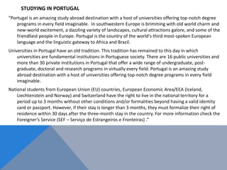 STUDYING IN PORTUGAL
“Portugal is an amazing study abroad destination with a host of universities offering top-notch degree
programs in every field imaginable. In southwestern Europe is brimming with old world charm and
new-world excitement, a dazzling variety of landscapes, cultural attractions galore, and some of the
friendliest people in Europe. Portugal is the country of the world's third most-spoken European
language and the linguistic gateway to Africa and Brazil.
Universities in Portugal have an old tradition. This tradition has remained to this day in which
universities are fundamental institutions in Portuguese society. There are 16 public universities and
more than 30 private institutions in Portugal that offer a wide range of undergraduate, post-
graduate, doctoral and research programs in virtually every field. Portugal is an amazing study
abroad destination with a host of universities offering top-notch degree programs in every field
imaginable.
National students from European Union (EU) countries, European Economic Area/EEA (Iceland,
Liechtenstein and Norway) and Switzerland have the right to live in the national territory for a
period up to 3 months without other conditions and/or formalities beyond having a valid identity
card or passport. However, if their stay is longer than 3 months, they must formalize their right of
residence within 30 days after the three-month stay in the country. For more information check the
Foreigner’s Service (SEF – Serviço de Estrangeiros e Fronteiras) .”
 