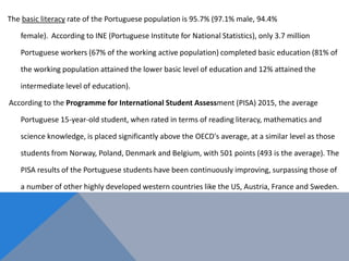 The basic literacy rate of the Portuguese population is 95.7% (97.1% male, 94.4%
female). According to INE (Portuguese Institute for National Statistics), only 3.7 million
Portuguese workers (67% of the working active population) completed basic education (81% of
the working population attained the lower basic level of education and 12% attained the
intermediate level of education).
According to the Programme for International Student Assessment (PISA) 2015, the average
Portuguese 15-year-old student, when rated in terms of reading literacy, mathematics and
science knowledge, is placed significantly above the OECD's average, at a similar level as those
students from Norway, Poland, Denmark and Belgium, with 501 points (493 is the average). The
PISA results of the Portuguese students have been continuously improving, surpassing those of
a number of other highly developed western countries like the US, Austria, France and Sweden.
 