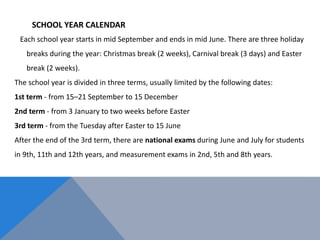 SCHOOL YEAR CALENDAR
Each school year starts in mid September and ends in mid June. There are three holiday
breaks during the year: Christmas break (2 weeks), Carnival break (3 days) and Easter
break (2 weeks).
The school year is divided in three terms, usually limited by the following dates:
1st term - from 15–21 September to 15 December
2nd term - from 3 January to two weeks before Easter
3rd term - from the Tuesday after Easter to 15 June
After the end of the 3rd term, there are national exams during June and July for students
in 9th, 11th and 12th years, and measurement exams in 2nd, 5th and 8th years.
 