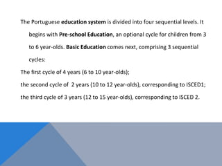 The Portuguese education system is divided into four sequential levels. It
begins with Pre-school Education, an optional cycle for children from 3
to 6 year-olds. Basic Education comes next, comprising 3 sequential
cycles:
The first cycle of 4 years (6 to 10 year-olds);
the second cycle of 2 years (10 to 12 year-olds), corresponding to ISCED1;
the third cycle of 3 years (12 to 15 year-olds), corresponding to ISCED 2.
 