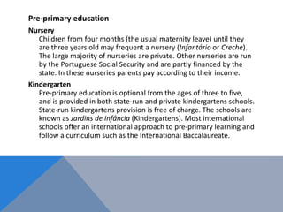 Pre-primary education
Nursery
Children from four months (the usual maternity leave) until they
are three years old may frequent a nursery (Infantário or Creche).
The large majority of nurseries are private. Other nurseries are run
by the Portuguese Social Security and are partly financed by the
state. In these nurseries parents pay according to their income.
Kindergarten
Pre-primary education is optional from the ages of three to five,
and is provided in both state-run and private kindergartens schools.
State-run kindergartens provision is free of charge. The schools are
known as Jardins de Infância (Kindergartens). Most international
schools offer an international approach to pre-primary learning and
follow a curriculum such as the International Baccalaureate.
 