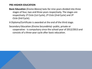 PRE-HIGHER EDUCATION
Basic Education (Ensino Básico) lasts for nine years divided into three
stages of four, two and three years respectively. The stages are
respectively 1º Ciclo (1st Cycle), 2º Ciclo (2nd Cycle) and 3º
Ciclo (3rd Cycle).
A Diploma/Certificate is awarded at the end of the third stage.
Secondary Education (Ensino Secundário)- public, private or
cooperative - is compulsory since the school year of 2012/2013 and
consists of a three-year cycle after basic education.
 