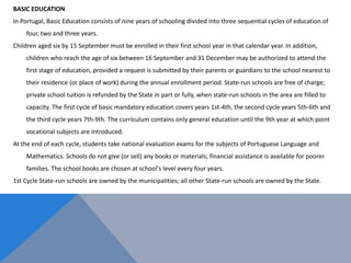 BASIC EDUCATION
In Portugal, Basic Education consists of nine years of schooling divided into three sequential cycles of education of
four, two and three years.
Children aged six by 15 September must be enrolled in their first school year in that calendar year. In addition,
children who reach the age of six between 16 September and 31 December may be authorized to attend the
first stage of education, provided a request is submitted by their parents or guardians to the school nearest to
their residence (or place of work) during the annual enrollment period. State-run schools are free of charge;
private school tuition is refunded by the State in part or fully, when state-run schools in the area are filled to
capacity. The first cycle of basic mandatory education covers years 1st-4th, the second cycle years 5th-6th and
the third cycle years 7th-9th. The curriculum contains only general education until the 9th year at which point
vocational subjects are introduced.
At the end of each cycle, students take national evaluation exams for the subjects of Portuguese Language and
Mathematics. Schools do not give (or sell) any books or materials; financial assistance is available for poorer
families. The school books are chosen at school's level every four years.
1st Cycle State-run schools are owned by the municipalities; all other State-run schools are owned by the State.
 