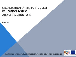 ORGANISATION OF THE PORTUGUESE
EDUCATION SYSTEM
AND OF ITS STRUCTURE
MARCH 2019
ERASMUS PLUS- KA2-INNOVATIVE TECHNOLOGICAL TOOLS (NO- 2018-1-RO01-KA229-049123)
 