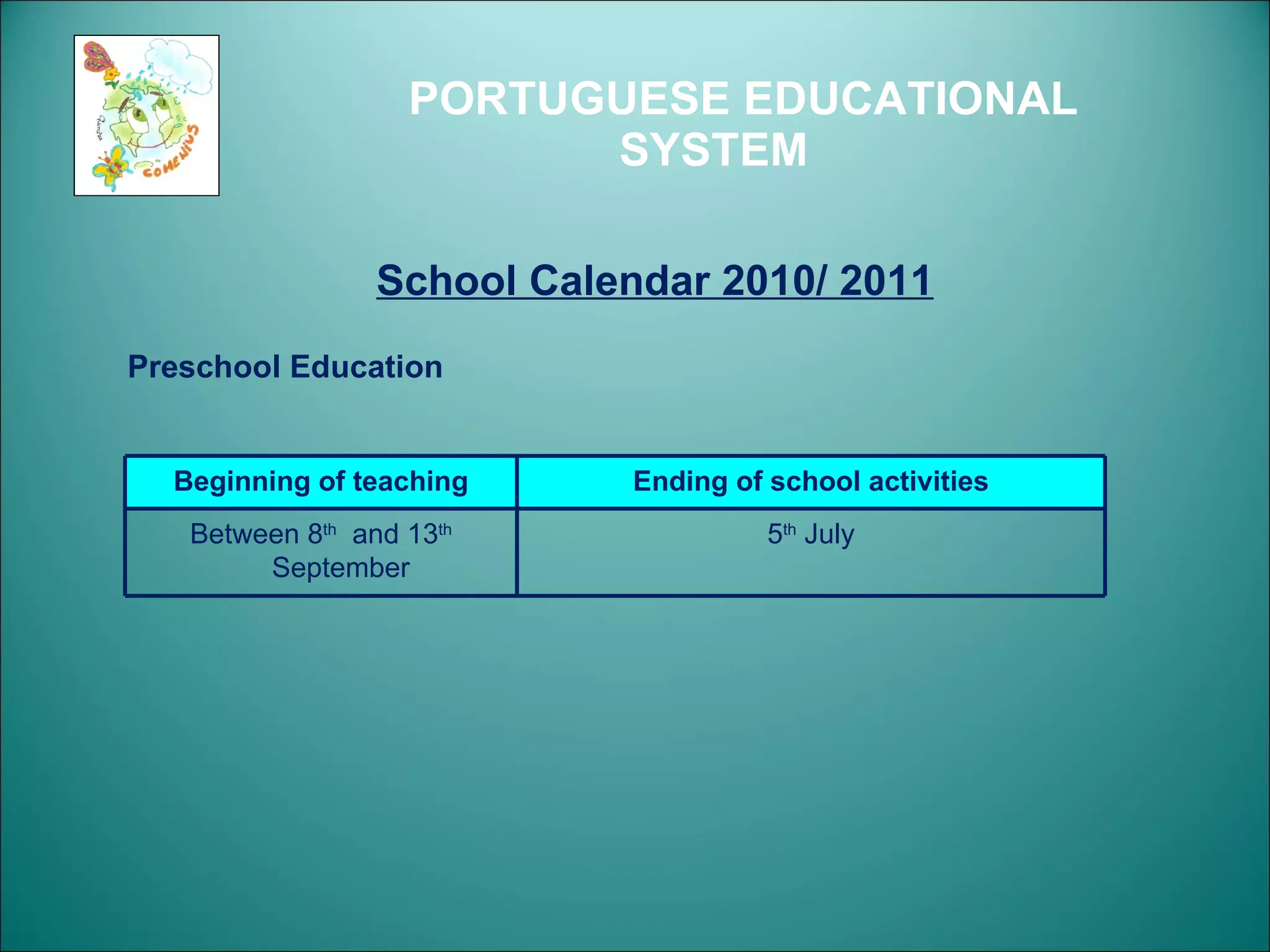 PORTUGUESE EDUCATIONAL SYSTEM School Calendar 2010/ 2011 Preschool Education Beginning of teaching Ending of school activities Between 8 th   and 13 th  September  5 th  July 