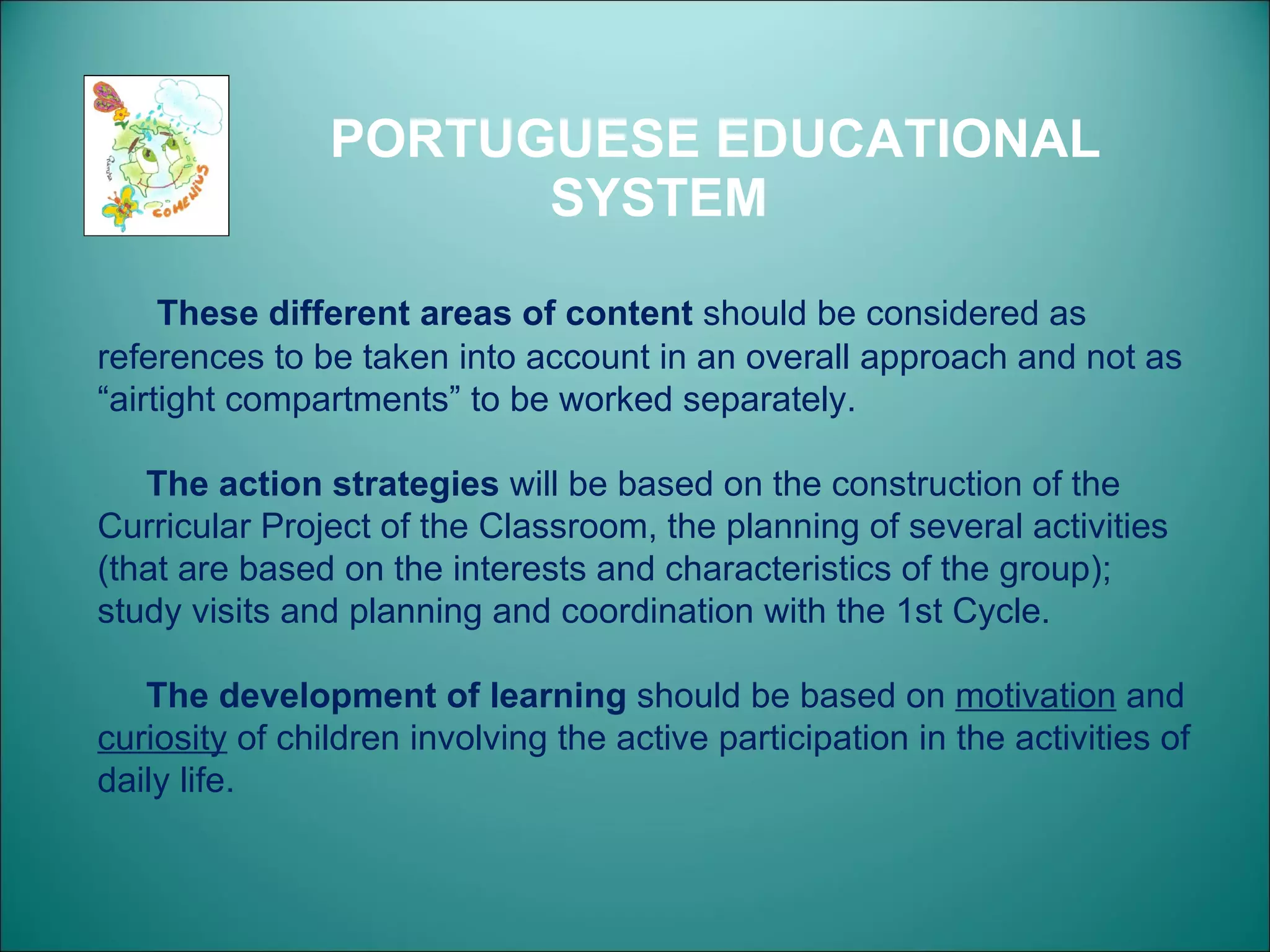 PORTUGUESE EDUCATIONAL SYSTEM These different areas of content  should be considered as references to be taken into account in an overall approach and not as “airtight compartments” to be worked separately.  The action strategies  will be based on the construction of the Curricular Project of the Classroom, the planning of several activities (that are based on the interests and characteristics of the group); study visits and planning and coordination with the 1st Cycle. The development of learning  should be based on  motivation  and  curiosity  of children involving the active participation in the activities of daily life. 