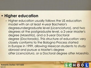 • Higher education
    – Higher education usually follows the US education
      model with an at least 4-year Bachelor's
      degreeundergraduate level (Licenciatura), and two
      degrees at the postgraduate level, a 2-year Master's
      degree (Maestría), and a 3-year Doctoral
      degree (Doctorado). This structure of education very
      closely conforms to the Bologna Process started
      in Europe in 1999, allowing Mexican students to study
      abroad and pursue a Master's degree
      after Licenciatura, or a Doctoral degree after Maestría.


Roberto Doñez 1511605
 