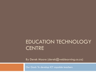 EDUCATION TECHNOLOGY CENTRE By Derek Moore (derek@weblearning.co.za)  Our Goal: To develop ICT capable teachers 