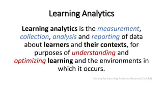 Learning Analytics
Learning analytics is the measurement,
collection, analysis and reporting of data
about learners and their contexts, for
purposes of understanding and
optimizing learning and the environments in
which it occurs.
Society for Learning Analytics Research (SoLAR)
 