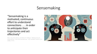 Sensemaking
“Sensemaking is a
motivated, continuous
effort to understand
connections . . . in order
to anticipate their
trajectories and act
effectively”
Klein, Gary, Brian Moon, and Robert R. Hoffman. "Making sense of
sensemaking 1: Alternative perspectives." IEEE intelligent systems 21.4
(2006): 70-73.
 