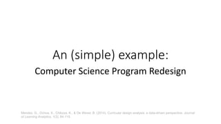 An (simple) example:
Computer Science Program Redesign
Mendez, G., Ochoa, X., Chiluiza, K., & De Wever, B. (2014). Curricular design analysis: a data-driven perspective. Journal
of Learning Analytics, 1(3), 84-119.
 