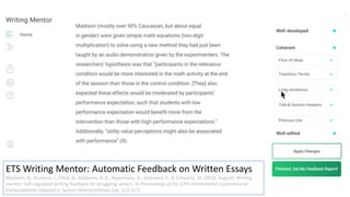 ETS Writing Mentor: Automatic Feedback on Written Essays
Madnani, N., Burstein, J., Elliot, N., Klebanov, B. B., Napolitano, D., Andreyev, S., & Schwartz, M. (2018, August). Writing
mentor: Self-regulated writing feedback for struggling writers. In Proceedings of the 27th International Conference on
Computational Linguistics: System Demonstrations (pp. 113-117).
 