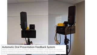 Automatic Oral Presentation Feedback System
Ochoa, X., Domínguez, F., Guamán, B., Maya, R., Falcones, G., & Castells, J. (2018, March). The rap system:
automatic feedback of oral presentation skills using multimodal analysis and low-cost sensors. In Proceedings
of the 8th international conference on learning analytics and knowledge (pp. 360-364). ACM.
 