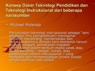 Konsep Dasar Teknologi Pendidikan dan Teknologi Instruksional dari beberapa narasumber Michael Molenda   Merumuskan teknologi instruksional sebagai “seni sekaligus ilmu (pengetahuan) menngenai kegiatan merancang, memproduksi dan melaksanakannya dengan cara ekonomis namun anggun/canggih, pemecahan masalah instruksional-dalam bentum media cetak atau media pandang – dengar, kuliah, atau keseluruhan sistem instruksional – yang mengatur dan mempersiapkan proses belajar dengan seefisien dan efektif. 