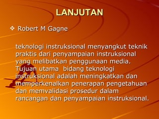 LANJUTAN Robert M Gagne teknologi instruksional menyangkut teknik praktis dari penyampaian instruksional yang melibatkan penggunaan media. Tujuan utama  bidang teknologi instruksional adalah meningkatkan dan memperkenalkan penerapan pengetahuan dan memvalidasi prosedur dalam rancangan dan penyampaian instruksional. 