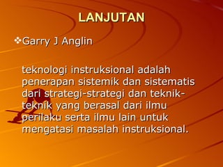 LANJUTAN Garry J Anglin teknologi instruksional adalah penerapan sistemik dan sistematis dari strategi-strategi dan teknik-teknik yang berasal dari ilmu perilaku serta ilmu lain untuk mengatasi masalah instruksional. 