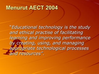 Menurut AECT 2004 “ Educational technology is the study and ethical practise of facilitating learning and improving performance by creating, using, and managing appropriate technological processes and resources” . 