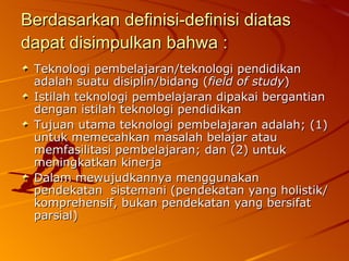 Berdasarkan definisi-definisi diatas dapat disimpulkan bahwa :   Teknologi pembelajaran/teknologi pendidikan adalah suatu disiplin/bidang ( field of study ) Istilah teknologi pembelajaran dipakai bergantian dengan istilah teknologi pendidikan Tujuan utama teknologi pembelajaran adalah; (1) untuk memecahkan masalah belajar atau memfasilitasi pembelajaran; dan (2) untuk meningkatkan kinerja Dalam mewujudkannya menggunakan pendekatan  sistemani (pendekatan yang holistik/komprehensif, bukan pendekatan yang bersifat parsial) 