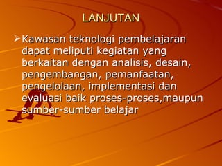 LANJUTAN Kawasan teknologi pembelajaran dapat meliputi kegiatan yang berkaitan dengan analisis, desain, pengembangan, pemanfaatan, pengelolaan, implementasi dan evaluasi baik proses-proses,maupun sumber-sumber belajar 