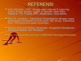 REFERENSI Andi Afifuddin. 2007. Penggunaan metode E-Learning Dalam Proses Belajar ngajar di Sekolah pada Mata Pelajaran TIK Tingkat SMP. Majalengka, Jawa Barat  Davil H. Jonassen. Tekonologi Pembelajaran dengan suatu pendekatan Perspektif (Construktif). Nw Jersey, Columbus ohio ; Pennsylvonia state University.  Sandra Wills and Shitley Alexander. Pengantar Manajemen Teknologi Belajar dan Mengajar.  http://www.scribd.com/doc/10284330/Teknologi-Pendidikan internet 
