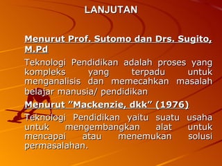 LANJUTAN Menurut Prof. Sutomo dan Drs. Sugito, M.Pd   Teknologi Pendidikan adalah proses yang kompleks yang terpadu untuk menganalisis dan memecahkan masalah belajar manusia/ pendidikan   Menurut ”Mackenzie, dkk” (1976)   Teknologi Pendidikan yaitu suatu usaha untuk mengembangkan alat untuk mencapai atau menemukan solusi permasalahan.  
