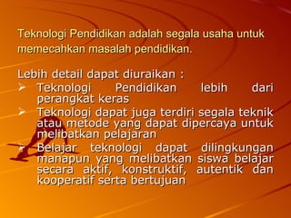 Teknologi Pendidikan adalah segala usaha untuk memecahkan masalah pendidikan.   Lebih detail dapat diuraikan : Teknologi Pendidikan lebih dari perangkat keras  Teknologi dapat juga terdiri segala teknik atau metode yang dapat dipercaya untuk melibatkan pelajaran  Belajar teknologi dapat dilingkungan manapun yang melibatkan siswa belajar secara aktif, konstruktif, autentik dan kooperatif serta bertujuan  