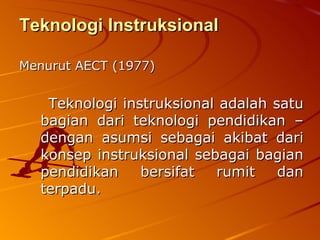 Teknologi Instruksional Menurut AECT (1977) Teknologi instruksional adalah satu bagian dari teknologi pendidikan – dengan asumsi sebagai akibat dari konsep instruksional sebagai bagian pendidikan bersifat rumit dan terpadu. 