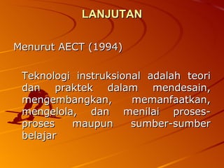 LANJUTAN Menurut AECT (1994) Teknologi instruksional adalah teori dan praktek dalam mendesain, mengembangkan, memanfaatkan, mengelola, dan menilai proses-proses maupun sumber-sumber belajar 