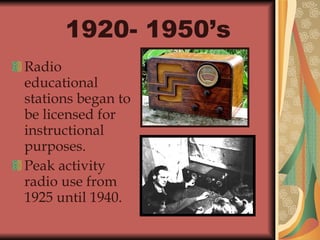 1920- 1950’s   Radio educational stations began to be licensed for instructional purposes. Peak activity radio use from 1925 until 1940. 