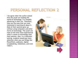    I do agree when the author stated
    that the youth are leading the
    world of technology. It is steadily
    advancing in their era. Therefore,
    they are the ones that are most
    interested in learning all about it.
    Most of their parents grew up
    without using computers and other
    forms of technology. The youth are
    most of the time more experienced
    when it comes to technology than
    their parents. Also, in a classroom
    setting, students would pay more
    attention when you use things like
    PowerPoint, podcasts, digital
    scrapbooking, slideshows, and even
    video’s.
 