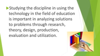 Studying the discipline in using the
technology in the field of education
is important in analyzing solutions
to problems through research,
theory, design, production,
evaluation and utilization.
 
