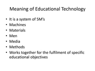 Meaning of Educational Technology
• It is a system of 5M’s
• Machines
• Materials
• Men
• Media
• Methods
• Works together for the fulfilment of specific
educational objectives
 