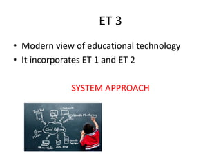 ET 3
• Modern view of educational technology
• It incorporates ET 1 and ET 2
SYSTEM APPROACH
 
