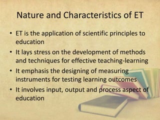Nature and Characteristics of ET
• ET is the application of scientific principles to
education
• It lays stress on the development of methods
and techniques for effective teaching-learning
• It emphasis the designing of measuring
instruments for testing learning outcomes
• It involves input, output and process aspect of
education
 