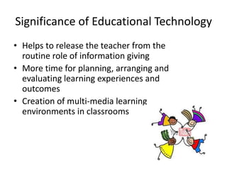 Significance of Educational Technology
• Helps to release the teacher from the
routine role of information giving
• More time for planning, arranging and
evaluating learning experiences and
outcomes
• Creation of multi-media learning
environments in classrooms
 