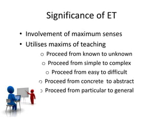 Significance of ET
• Involvement of maximum senses
• Utilises maxims of teaching
o Proceed from known to unknown
o Proceed from simple to complex
o Proceed from easy to difficult
o Proceed from concrete to abstract
o Proceed from particular to general
 